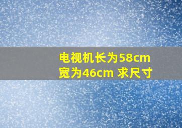 电视机长为58cm 宽为46cm 求尺寸